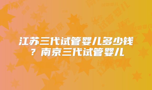 江苏三代试管婴儿多少钱？南京三代试管婴儿