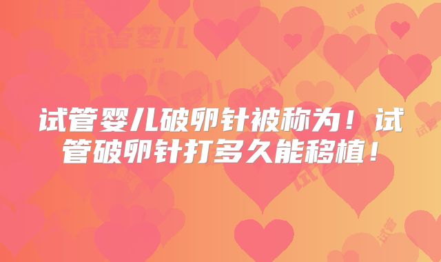 试管婴儿破卵针被称为！试管破卵针打多久能移植！