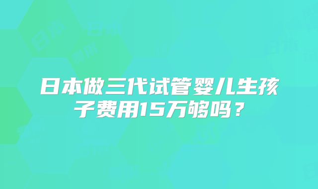 日本做三代试管婴儿生孩子费用15万够吗？