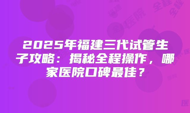 2025年福建三代试管生子攻略：揭秘全程操作，哪家医院口碑最佳？