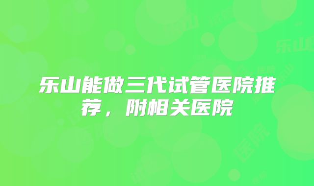 乐山能做三代试管医院推荐，附相关医院