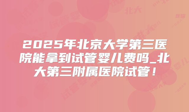 2025年北京大学第三医院能拿到试管婴儿费吗_北大第三附属医院试管！