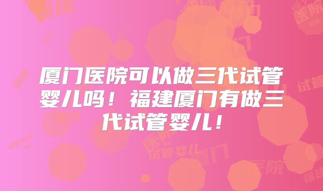 厦门医院可以做三代试管婴儿吗！福建厦门有做三代试管婴儿！