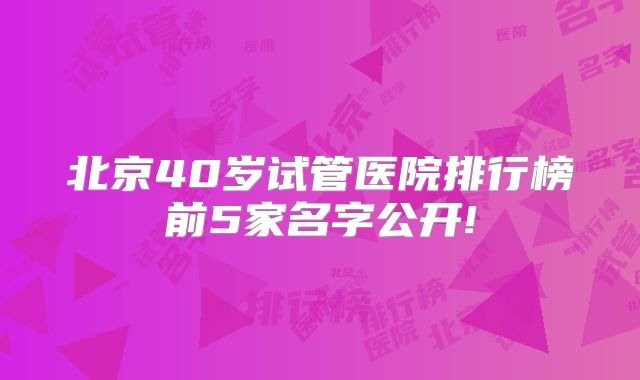 北京40岁试管医院排行榜前5家名字公开!