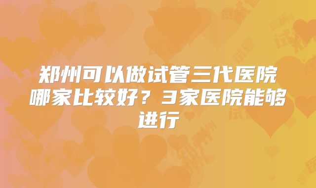 郑州可以做试管三代医院哪家比较好?3家医院能够进行