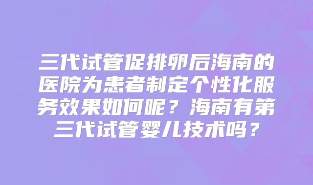 三代试管促排卵后海南的医院为患者制定个性化服务效果如何呢？海南有第三代试管婴儿技术吗？