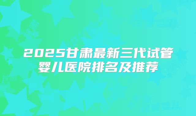 2025甘肃最新三代试管婴儿医院排名及推荐