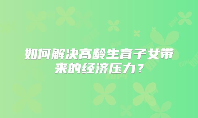 如何解决高龄生育子女带来的经济压力？