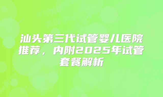 汕头第三代试管婴儿医院推荐，内附2025年试管套餐解析