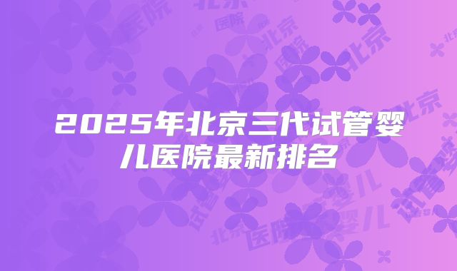 2025年北京三代试管婴儿医院最新排名