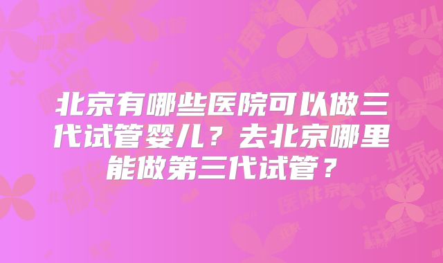 北京有哪些医院可以做三代试管婴儿？去北京哪里能做第三代试管？