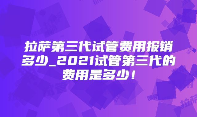 拉萨第三代试管费用报销多少_2021试管第三代的费用是多少！