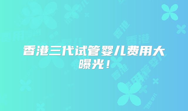 香港三代试管婴儿费用大曝光!