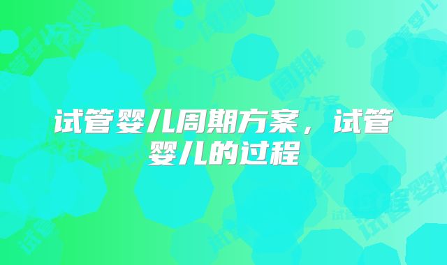 试管婴儿周期方案，试管婴儿的过程