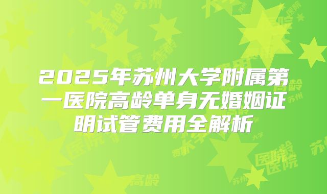 2025年苏州大学附属第一医院高龄单身无婚姻证明试管费用全解析