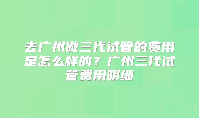 去广州做三代试管的费用是怎么样的？广州三代试管费用明细
