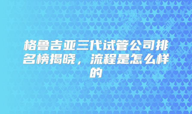 格鲁吉亚三代试管公司排名榜揭晓,流程是怎么样的