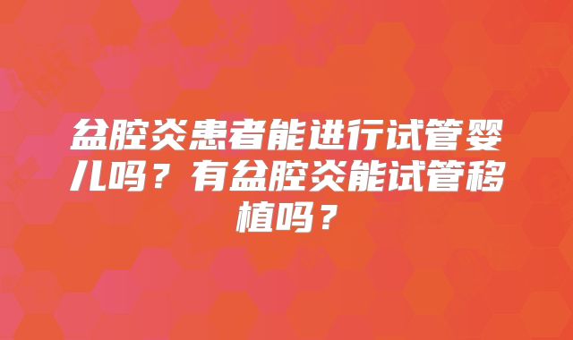 盆腔炎患者能进行试管婴儿吗？有盆腔炎能试管移植吗？