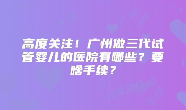 高度关注！广州做三代试管婴儿的医院有哪些？要啥手续？