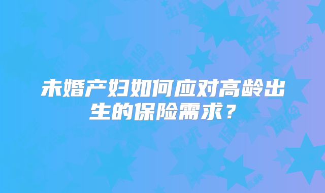 未婚产妇如何应对高龄出生的保险需求?