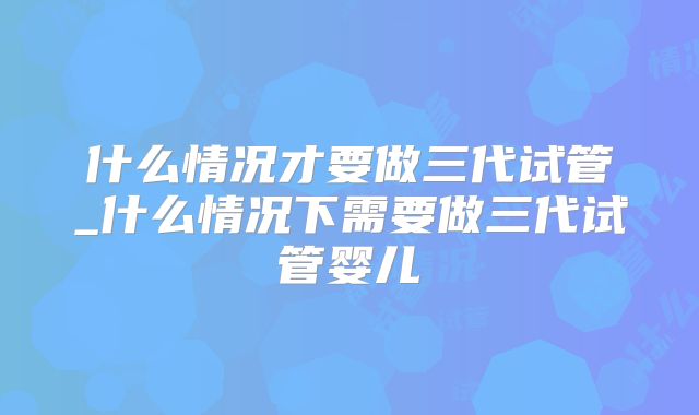 什么情况才要做三代试管_什么情况下需要做三代试管婴儿