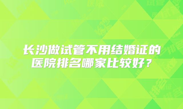 长沙做试管不用结婚证的医院排名哪家比较好？