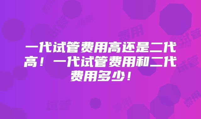 一代试管费用高还是二代高！一代试管费用和二代费用多少！