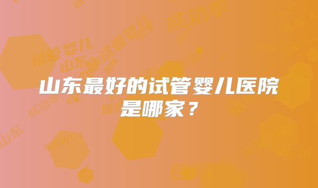 山东最好的试管婴儿医院是哪家？