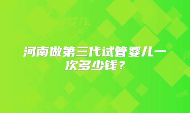 河南做第三代试管婴儿一次多少钱？