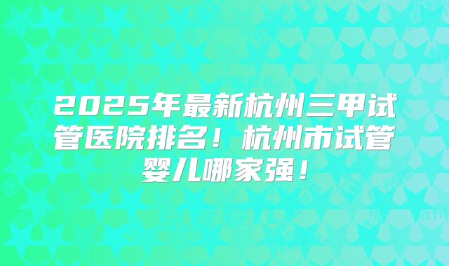 2025年最新杭州三甲试管医院排名！杭州市试管婴儿哪家强！