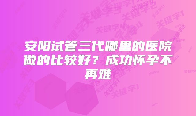 安阳试管三代哪里的医院做的比较好？成功怀孕不再难