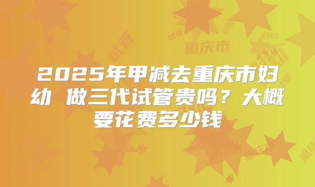 2025年甲减去重庆市妇幼 做三代试管贵吗？大概要花费多少钱