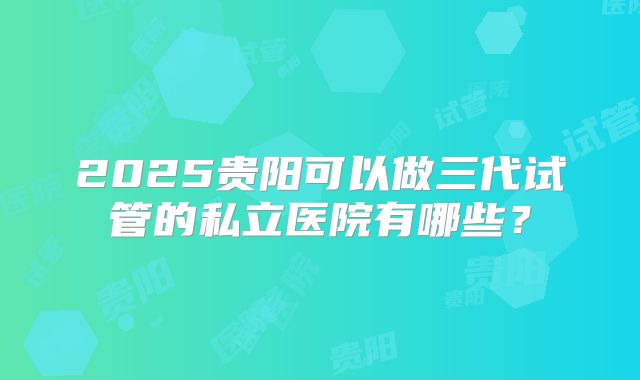 2025贵阳可以做三代试管的私立医院有哪些?