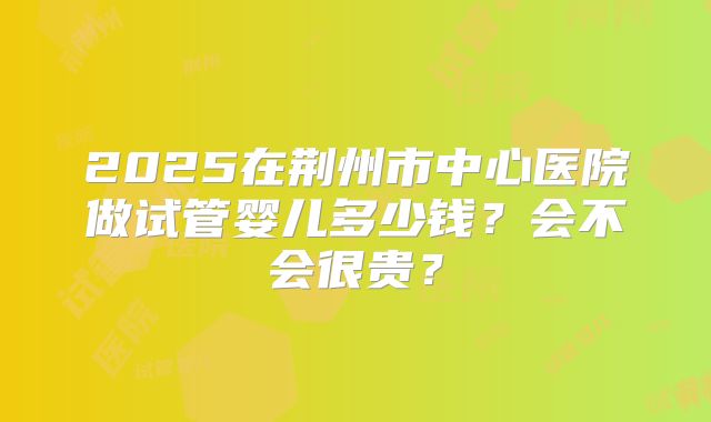 2025在荆州市中心医院做试管婴儿多少钱？会不会很贵？