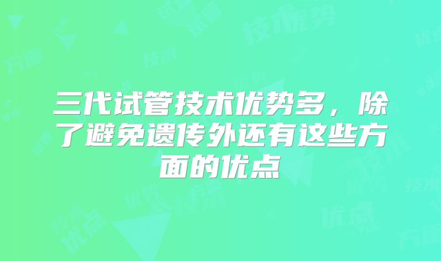 三代试管技术优势多，除了避免遗传外还有这些方面的优点