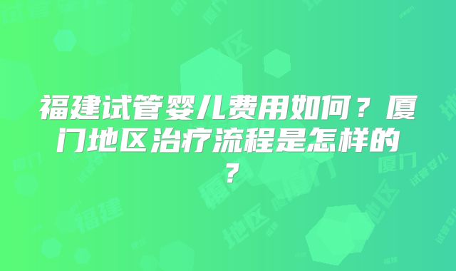 福建试管婴儿费用如何？厦门地区治疗流程是怎样的？