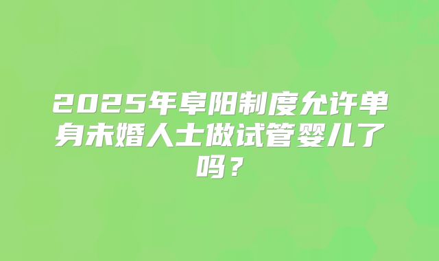 2025年阜阳制度允许单身未婚人士做试管婴儿了吗？