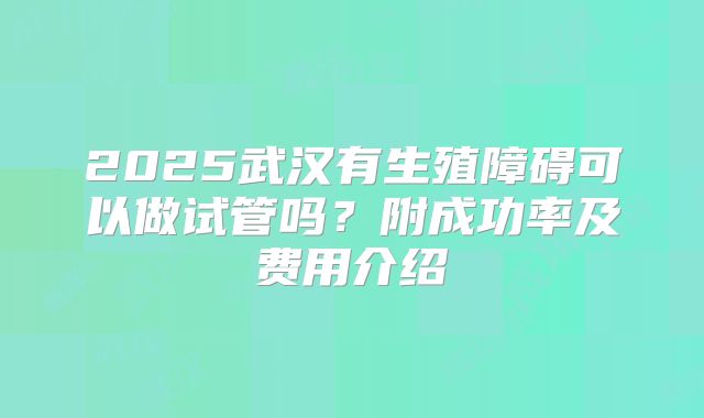 2025武汉有生殖障碍可以做试管吗?附成功率及费用介绍