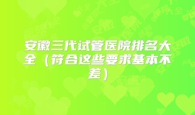 安徽三代试管医院排名大全（符合这些要求基本不差）