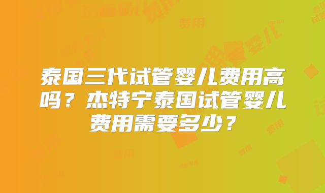 泰国三代试管婴儿费用高吗?杰特宁泰国试管婴儿费用需要多少?