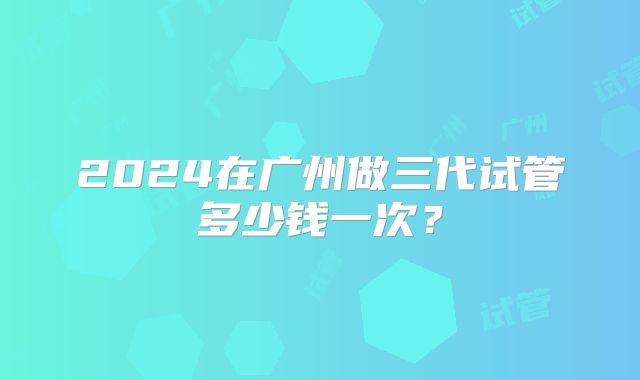 2024在广州做三代试管多少钱一次？
