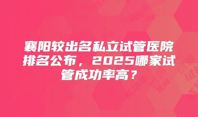 襄阳较出名私立试管医院排名公布，2025哪家试管成功率高？