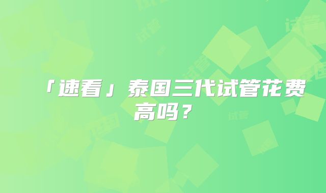 「速看」泰国三代试管花费高吗?