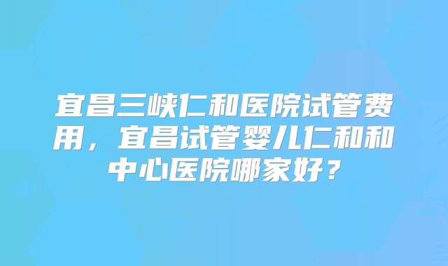 宜昌三峡仁和医院试管费用,宜昌试管婴儿仁和和中心医院哪家好?