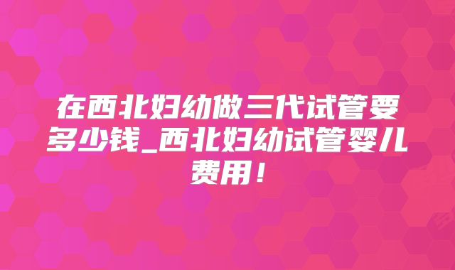 在西北妇幼做三代试管要多少钱_西北妇幼试管婴儿费用！