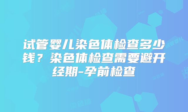 试管婴儿染色体检查多少钱？染色体检查需要避开经期-孕前检查