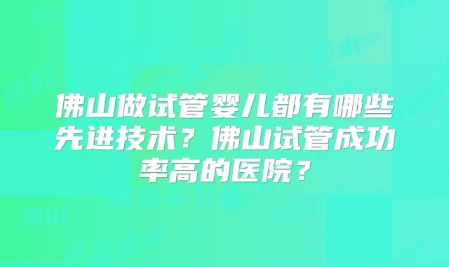 佛山做试管婴儿都有哪些先进技术?佛山试管成功率高的医院?