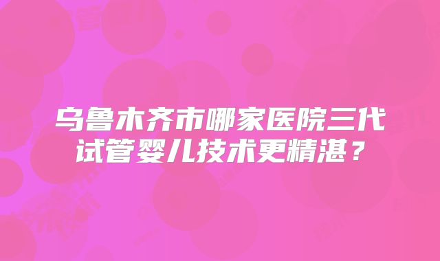 乌鲁木齐市哪家医院三代试管婴儿技术更精湛？