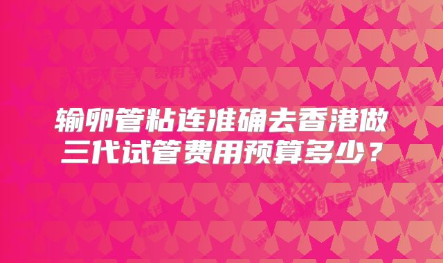 输卵管粘连准确去香港做三代试管费用预算多少？