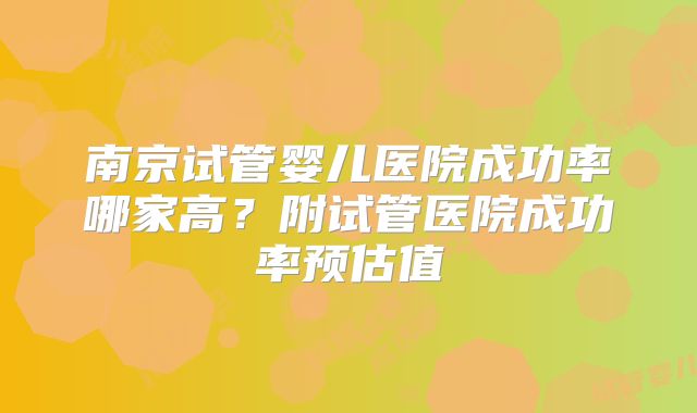 南京试管婴儿医院成功率哪家高？附试管医院成功率预估值